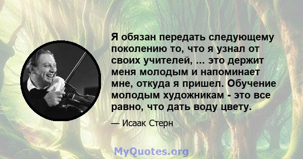 Я обязан передать следующему поколению то, что я узнал от своих учителей, ... это держит меня молодым и напоминает мне, откуда я пришел. Обучение молодым художникам - это все равно, что дать воду цвету.