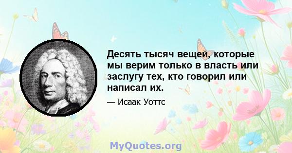 Десять тысяч вещей, которые мы верим только в власть или заслугу тех, кто говорил или написал их.