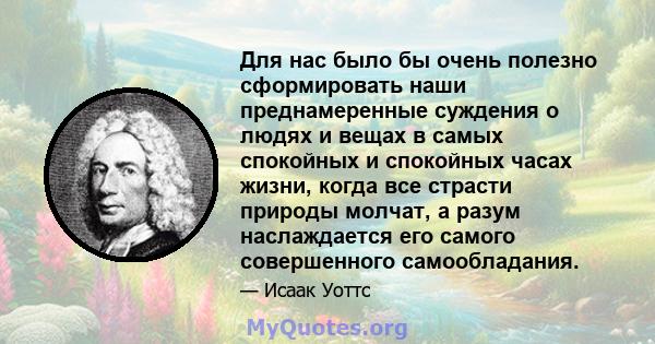 Для нас было бы очень полезно сформировать наши преднамеренные суждения о людях и вещах в самых спокойных и спокойных часах жизни, когда все страсти природы молчат, а разум наслаждается его самого совершенного