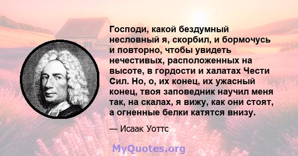 Господи, какой бездумный несловный я, скорбил, и бормочусь и повторно, чтобы увидеть нечестивых, расположенных на высоте, в гордости и халатах Чести Сил. Но, о, их конец, их ужасный конец, твоя заповедник научил меня