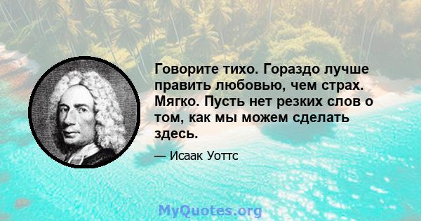 Говорите тихо. Гораздо лучше править любовью, чем страх. Мягко. Пусть нет резких слов о том, как мы можем сделать здесь.