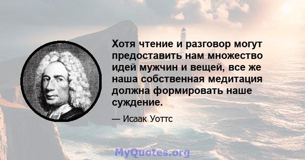 Хотя чтение и разговор могут предоставить нам множество идей мужчин и вещей, все же наша собственная медитация должна формировать наше суждение.