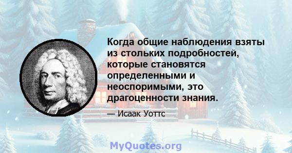 Когда общие наблюдения взяты из стольких подробностей, которые становятся определенными и неоспоримыми, это драгоценности знания.