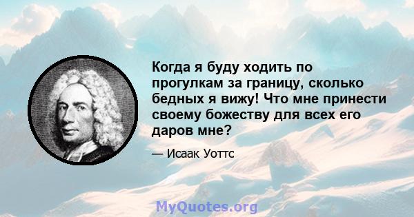 Когда я буду ходить по прогулкам за границу, сколько бедных я вижу! Что мне принести своему божеству для всех его даров мне?