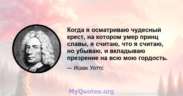 Когда я осматриваю чудесный крест, на котором умер принц славы, я считаю, что я считаю, но убываю, и вкладываю презрение на всю мою гордость.