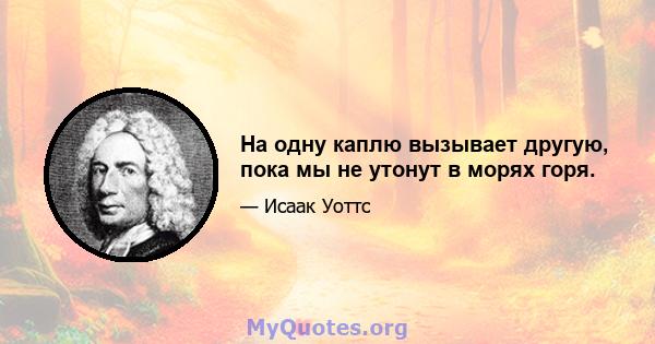 На одну каплю вызывает другую, пока мы не утонут в морях горя.