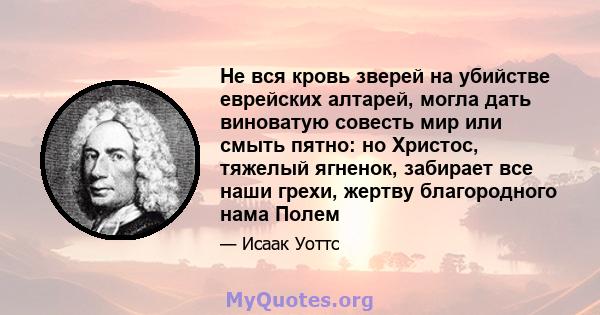 Не вся кровь зверей на убийстве еврейских алтарей, могла дать виноватую совесть мир или смыть пятно: но Христос, тяжелый ягненок, забирает все наши грехи, жертву благородного нама Полем