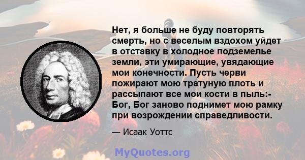 Нет, я больше не буду повторять смерть, но с веселым вздохом уйдет в отставку в холодное подземелье земли, эти умирающие, увядающие мои конечности. Пусть черви пожирают мою тратуную плоть и рассыпают все мои кости в