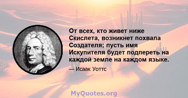 От всех, кто живет ниже Скислета, возникнет похвала Создателя; пусть имя Искупителя будет подпереть на каждой земле на каждом языке.