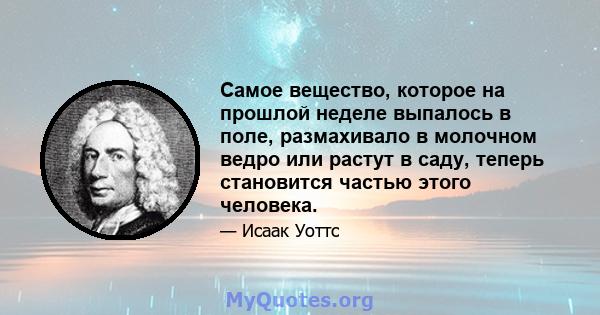 Самое вещество, которое на прошлой неделе выпалось в поле, размахивало в молочном ведро или растут в саду, теперь становится частью этого человека.