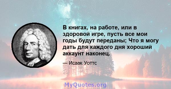 В книгах, на работе, или в здоровой игре, пусть все мои годы будут переданы; Что я могу дать для каждого дня хороший аккаунт наконец.