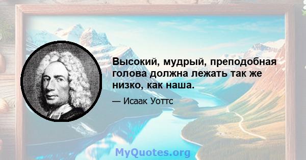 Высокий, мудрый, преподобная голова должна лежать так же низко, как наша.