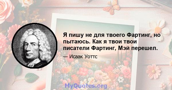 Я пишу не для твоего Фартинг, но пытаюсь. Как я твои твои писатели Фартинг, Мэй перешел.