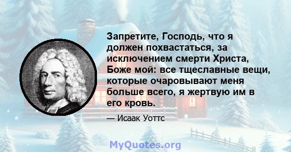 Запретите, Господь, что я должен похвастаться, за исключением смерти Христа, Боже мой: все тщеславные вещи, которые очаровывают меня больше всего, я жертвую им в его кровь.