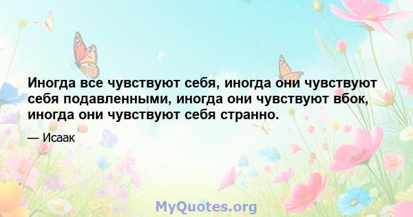 Иногда все чувствуют себя, иногда они чувствуют себя подавленными, иногда они чувствуют вбок, иногда они чувствуют себя странно.