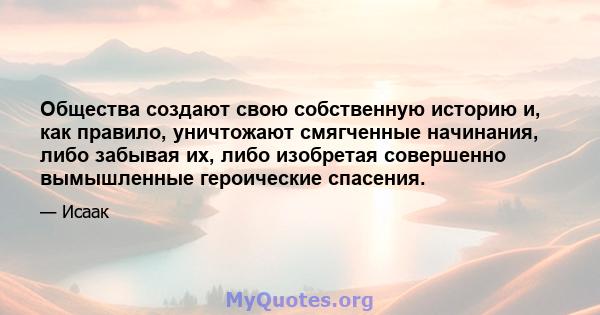 Общества создают свою собственную историю и, как правило, уничтожают смягченные начинания, либо забывая их, либо изобретая совершенно вымышленные героические спасения.