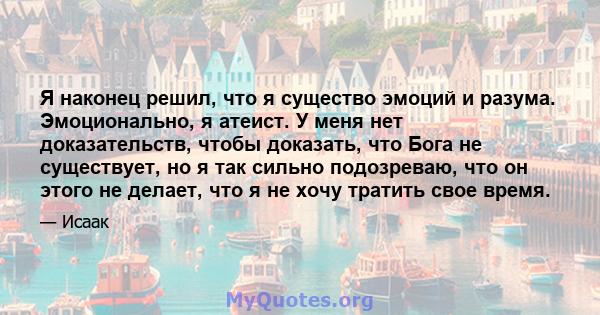 Я наконец решил, что я существо эмоций и разума. Эмоционально, я атеист. У меня нет доказательств, чтобы доказать, что Бога не существует, но я так сильно подозреваю, что он этого не делает, что я не хочу тратить свое