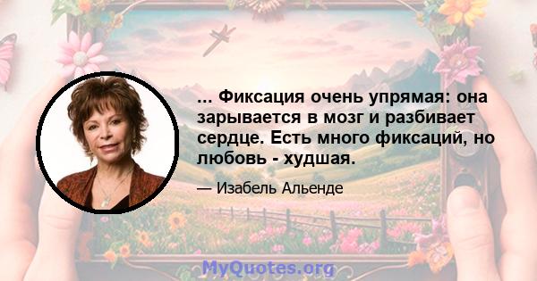 ... Фиксация очень упрямая: она зарывается в мозг и разбивает сердце. Есть много фиксаций, но любовь - худшая.