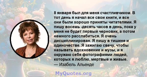 8 января был для меня счастливчиком. В тот день я начал все свои книги, и все они были хорошо приняты читателями. Я пишу восемь -десять часов в день, пока у меня не будет первый черновик, а потом немного расслабиться. Я 