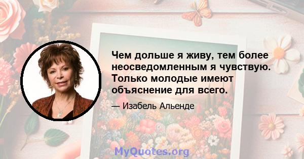 Чем дольше я живу, тем более неосведомленным я чувствую. Только молодые имеют объяснение для всего.