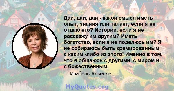 Дай, дай, дай - какой смысл иметь опыт, знания или талант, если я не отдаю его? Истории, если я не расскажу им другим? Иметь богатство, если я не поделюсь им? Я не собираюсь быть кремированным с каким -либо из этого!