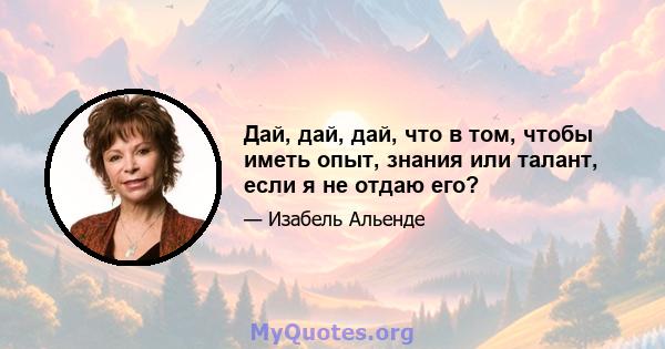 Дай, дай, дай, что в том, чтобы иметь опыт, знания или талант, если я не отдаю его?