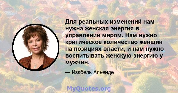 Для реальных изменений нам нужна женская энергия в управлении миром. Нам нужно критическое количество женщин на позициях власти, и нам нужно воспитывать женскую энергию у мужчин.