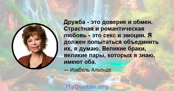 Дружба - это доверие и обмен. Страстная и романтическая любовь - это секс и эмоции. Я должен попытаться объединить их, я думаю. Великие браки, великие пары, которых я знаю, имеют оба.