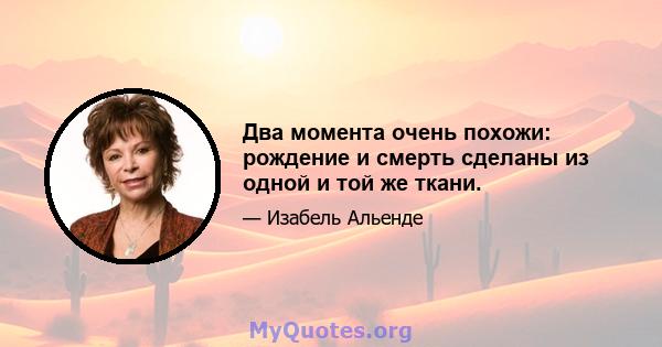 Два момента очень похожи: рождение и смерть сделаны из одной и той же ткани.