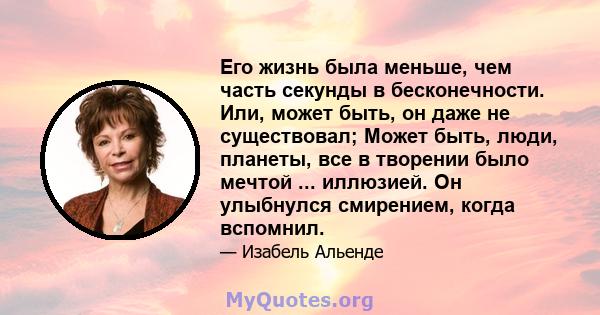 Его жизнь была меньше, чем часть секунды в бесконечности. Или, может быть, он даже не существовал; Может быть, люди, планеты, все в творении было мечтой ... иллюзией. Он улыбнулся смирением, когда вспомнил.