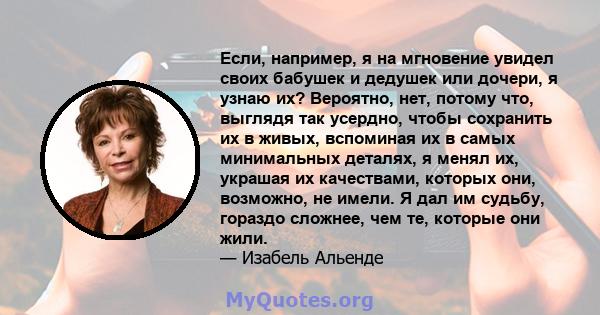 Если, например, я на мгновение увидел своих бабушек и дедушек или дочери, я узнаю их? Вероятно, нет, потому что, выглядя так усердно, чтобы сохранить их в живых, вспоминая их в самых минимальных деталях, я менял их,