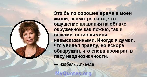 Это было хорошее время в моей жизни, несмотря на то, что ощущение плавания на облаке, окруженном как ложью, так и вещами, оставшимися невысказанными. Иногда я думал, что увидел правду, но вскоре обнаружил, что снова