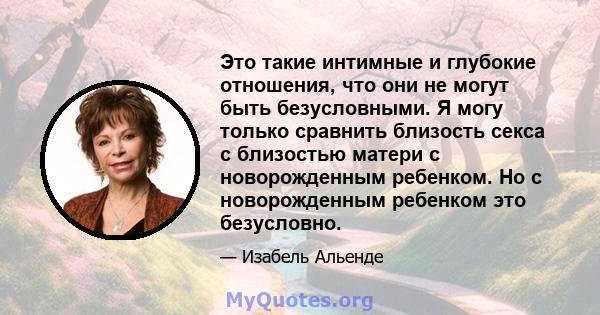 Это такие интимные и глубокие отношения, что они не могут быть безусловными. Я могу только сравнить близость секса с близостью матери с новорожденным ребенком. Но с новорожденным ребенком это безусловно.