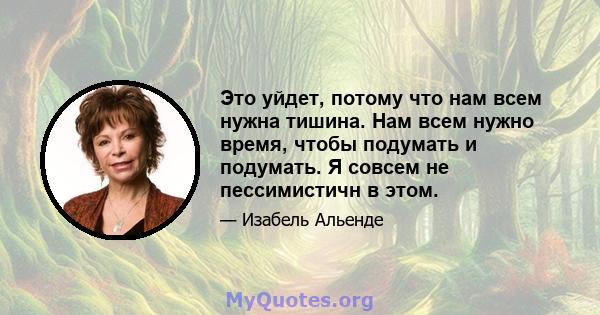 Это уйдет, потому что нам всем нужна тишина. Нам всем нужно время, чтобы подумать и подумать. Я совсем не пессимистичн в этом.