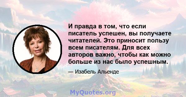 И правда в том, что если писатель успешен, вы получаете читателей. Это приносит пользу всем писателям. Для всех авторов важно, чтобы как можно больше из нас было успешным.