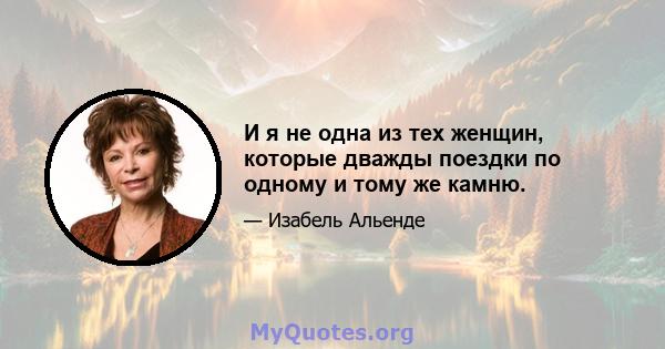 И я не одна из тех женщин, которые дважды поездки по одному и тому же камню.