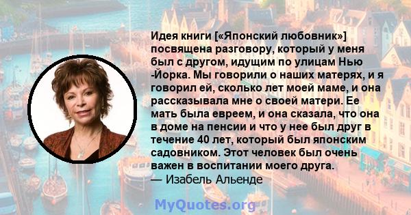 Идея книги [«Японский любовник»] посвящена разговору, который у меня был с другом, идущим по улицам Нью -Йорка. Мы говорили о наших матерях, и я говорил ей, сколько лет моей маме, и она рассказывала мне о своей матери.