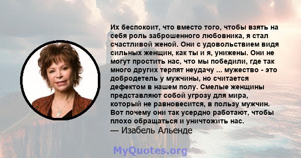 Их беспокоит, что вместо того, чтобы взять на себя роль заброшенного любовника, я стал счастливой женой. Они с удовольствием видя сильных женщин, как ты и я, унижены. Они не могут простить нас, что мы победили, где так