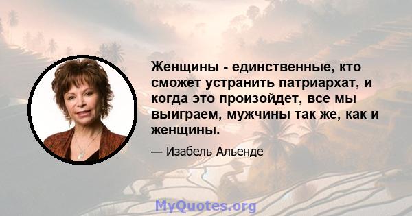 Женщины - единственные, кто сможет устранить патриархат, и когда это произойдет, все мы выиграем, мужчины так же, как и женщины.