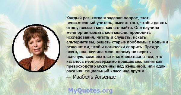 Каждый раз, когда я задавал вопрос, этот великолепный учитель, вместо того, чтобы давать ответ, показал мне, как его найти. Она научила меня организовать мои мысли, проводить исследования, читать и слушать, искать