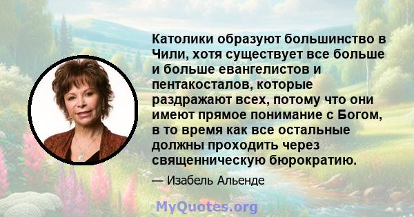 Католики образуют большинство в Чили, хотя существует все больше и больше евангелистов и пентакосталов, которые раздражают всех, потому что они имеют прямое понимание с Богом, в то время как все остальные должны