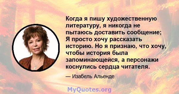 Когда я пишу художественную литературу, я никогда не пытаюсь доставить сообщение; Я просто хочу рассказать историю. Но я признаю, что хочу, чтобы история была запоминающейся, а персонажи коснулись сердца читателя.