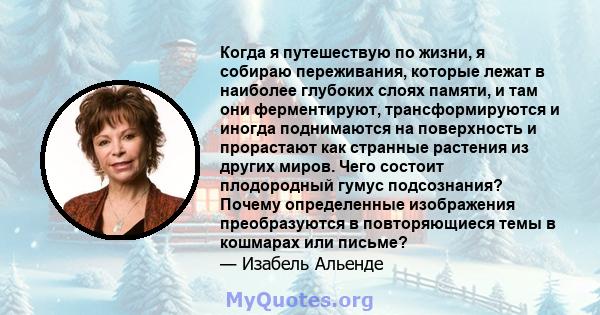 Когда я путешествую по жизни, я собираю переживания, которые лежат в наиболее глубоких слоях памяти, и там они ферментируют, трансформируются и иногда поднимаются на поверхность и прорастают как странные растения из