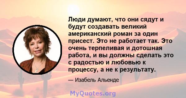 Люди думают, что они сядут и будут создавать великий американский роман за один присест. Это не работает так. Это очень терпеливая и дотошная работа, и вы должны сделать это с радостью и любовью к процессу, а не к