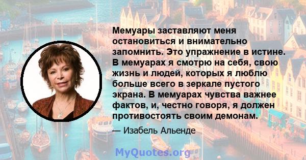 Мемуары заставляют меня остановиться и внимательно запомнить. Это упражнение в истине. В мемуарах я смотрю на себя, свою жизнь и людей, которых я люблю больше всего в зеркале пустого экрана. В мемуарах чувства важнее