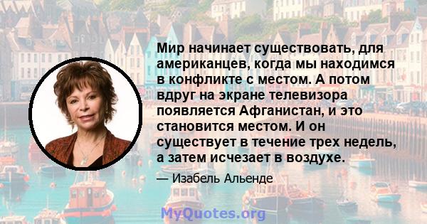 Мир начинает существовать, для американцев, когда мы находимся в конфликте с местом. А потом вдруг на экране телевизора появляется Афганистан, и это становится местом. И он существует в течение трех недель, а затем