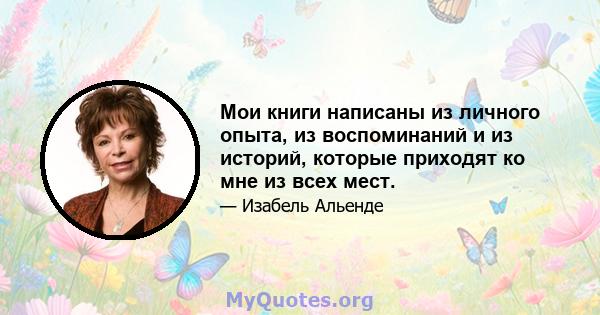 Мои книги написаны из личного опыта, из воспоминаний и из историй, которые приходят ко мне из всех мест.