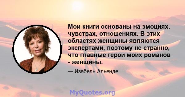 Мои книги основаны на эмоциях, чувствах, отношениях. В этих областях женщины являются экспертами, поэтому не странно, что главные герои моих романов - женщины.