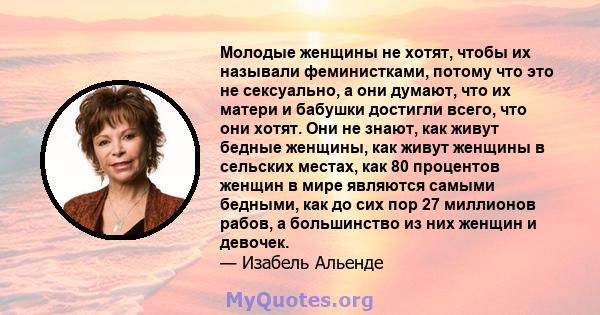 Молодые женщины не хотят, чтобы их называли феминистками, потому что это не сексуально, а они думают, что их матери и бабушки достигли всего, что они хотят. Они не знают, как живут бедные женщины, как живут женщины в