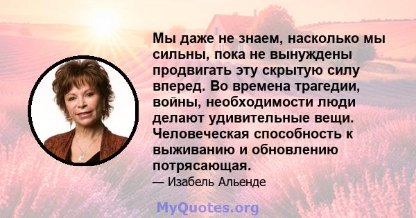 Мы даже не знаем, насколько мы сильны, пока не вынуждены продвигать эту скрытую силу вперед. Во времена трагедии, войны, необходимости люди делают удивительные вещи. Человеческая способность к выживанию и обновлению